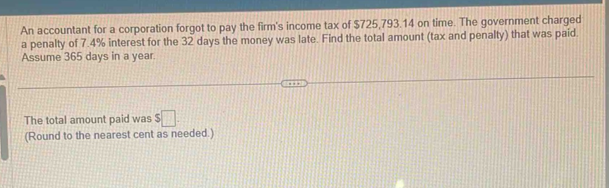 an accountant for a corporation forgot to pay the firms income tax of $725,793.14 on time. the government charged a penalty of 7.4% interest for the 32 days the money was late. find the total amount (tax and penalty) that was paid. assume 365 days in a year. the total amount paid was $ (round to the nearest cent as needed.)