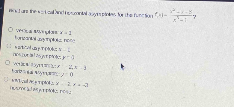 what are the vertical and horizontal asymptotes for the function f(x)=(x^2 + x - 6)/(x^3 - 1)? vertical asymptote: x = 1 horizontal asymptote: x = 1 vertical asymptote: none horizontal asymptote: x = 1 vertical asymptote: x = -2, x = 3 horizontal asymptote: y = 0 vertical asymptote: x = -2, x = -3 horizontal asymptote: none