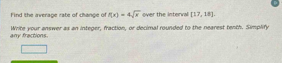 find the average rate of change of f(x) = 4√x over the interval 17, 18. write your answer as an integer, fraction, or decimal rounded to the nearest tenth. simplify any fractions.
