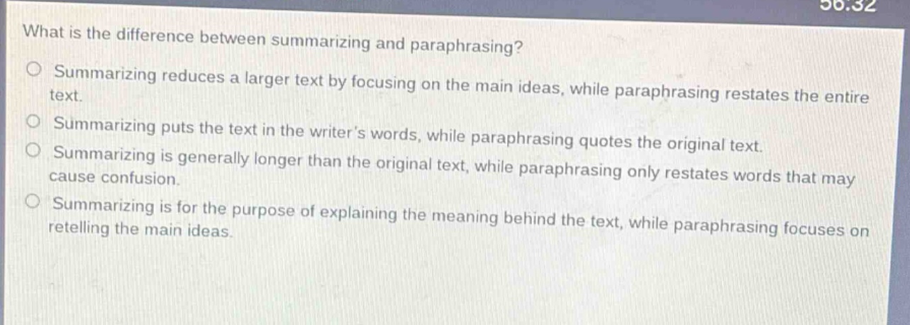 what is the difference between summarizing and paraphrasing? summarizing reduces a larger text by focusing on the main ideas, while paraphrasing restates the entire text. summarizing puts the text in the writers words, while paraphrasing quotes the original text. summarizing is generally longer than the original text, while paraphrasing only restates words that may cause confusion. summarizing is for the purpose of explaining the meaning behind the text, while paraphrasing focuses on retelling the main ideas.
