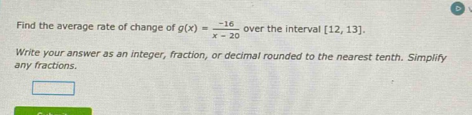 find the average rate of change of g(x) = -16 / (x - 20) over the interval 12, 13. write your answer as an integer, fraction, or decimal rounded to the nearest tenth. simplify any fractions.