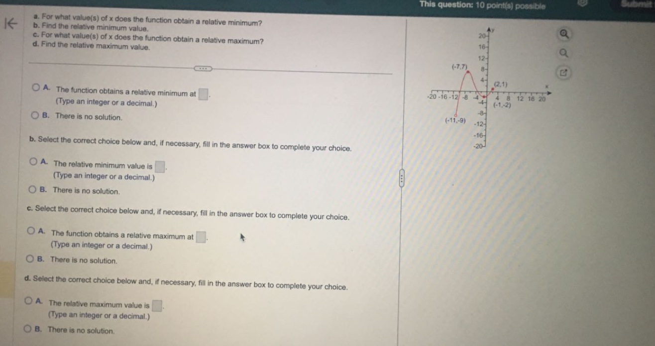 a. for what value(s) of x does the function obtain a relative minimum? b. find the relative minimum value. c. for what value(s) of x does the function obtain a relative maximum? d. find the relative maximum value. a. the function obtains a relative minimum at. (type an integer or a decimal.) b. there is no solution. b. select the correct choice below and, if necessary, fill in the answer box to complete your choice. a. the relative minimum value is. (type an integer or a decimal.) b. there is no solution. c. select the correct choice below and, if necessary, fill in the answer box to complete your choice. a. the function obtains a relative maximum at. (type an integer or a decimal.) b. there is no solution. d. select the correct choice below and, if necessary, fill in the answer box to complete your choice. a. the relative maximum value is. (type an integer or a decimal.) b. there is no solution.