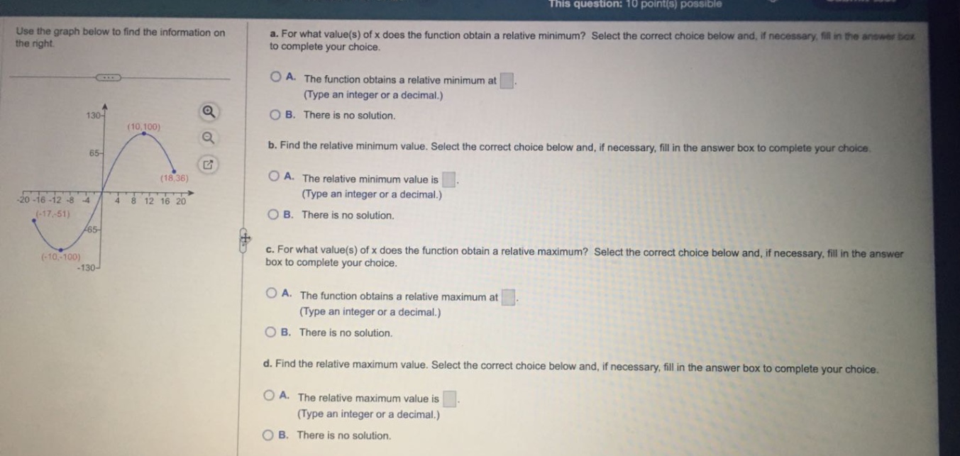 use the graph below to find the information on the right. a. for what value(s) of x does the function obtain a relative minimum? select the correct choice below and, if necessary, fill in the answer box to complete your choice. a. the function obtains a relative minimum at. (type an integer or a decimal.) b. there is no solution. b. find the relative minimum value. select the correct choice below and, if necessary, fill in the answer box to complete your choice. a. the relative minimum value is. (type an integer or a decimal.) b. there is no solution. c. for what value(s) of x does the function obtain a relative maximum? select the correct choice below and, if necessary, fill in the answer box to complete your choice. a. the function obtains a relative maximum at. (type an integer or a decimal.) b. there is no solution. d. find the relative maximum value. select the correct choice below and, if necessary, fill in the answer box to complete your choice. a. the relative maximum value is. (type an integer or a decimal.) b. there is no solution.