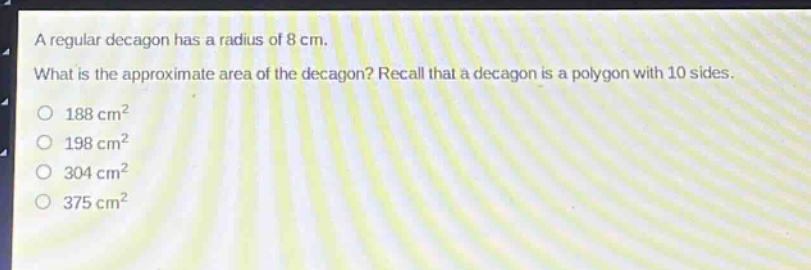 a regular decagon has a radius of 8 cm. what is the approximate area of the decagon? recall that a decagon is a polygon with 10 sides. 188 cm² 198 cm² 304 cm² 375 cm²