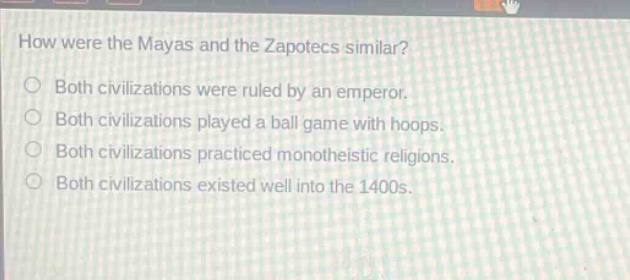 how were the mayas and the zapotecs similar?\nboth civilizations were ruled by an emperor.\nboth civilizations played a ball game with hoops.\nboth civilizations practiced monotheistic religions.\nboth civilizations existed well into the 1400s.