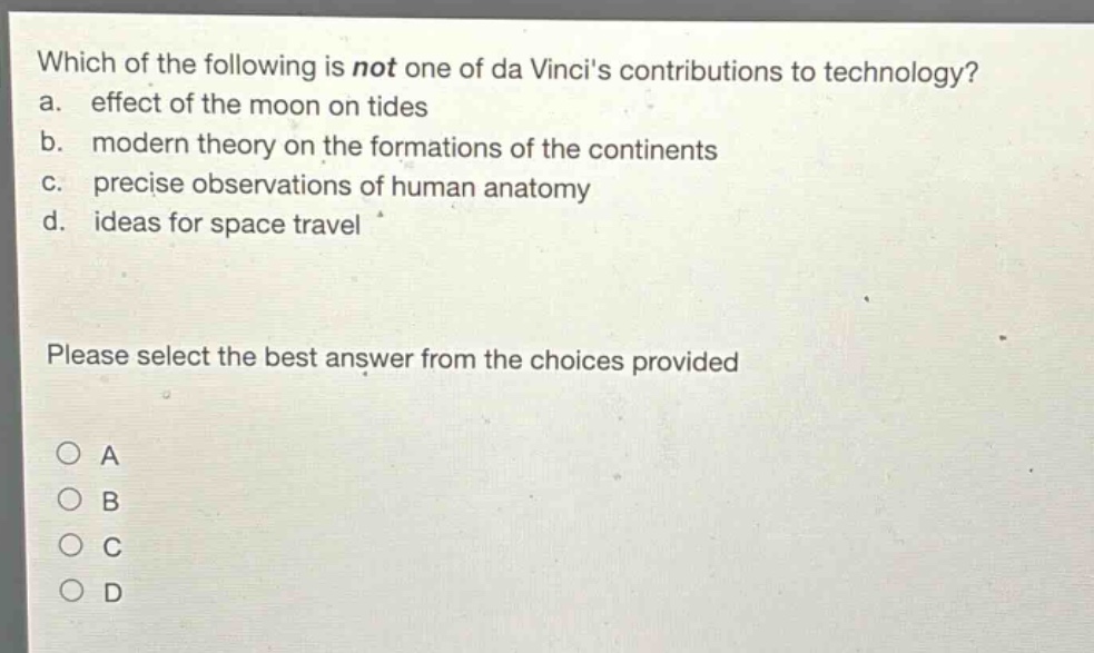 which of the following is not one of da vincis contributions to technology? a. effect of the moon on tides b. modern theory on the formations of the continents c. precise observations of human anatomy d. ideas for space travel please select the best answer from the choices provided a b c d