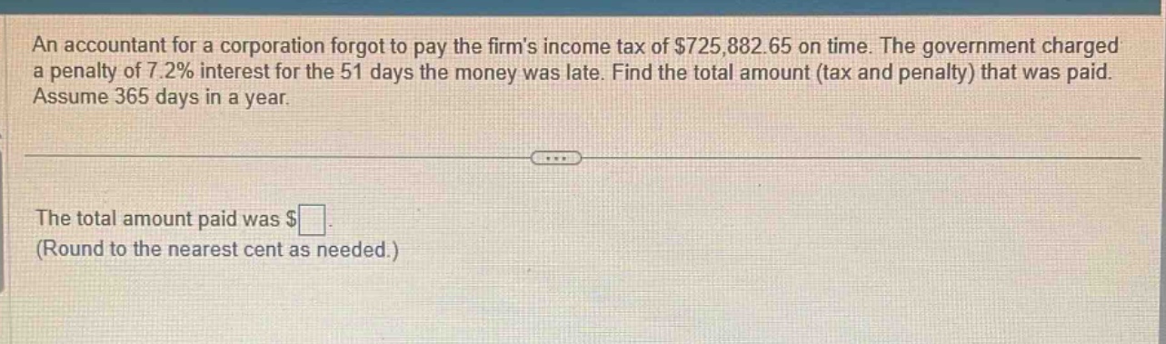 an accountant for a corporation forgot to pay the firms income tax of $725,882.65 on time. the government charged a penalty of 7.2% interest for the 51 days the money was late. find the total amount (tax and penalty) that was paid. assume 365 days in a year. the total amount paid was $ (round to the nearest cent as needed.)