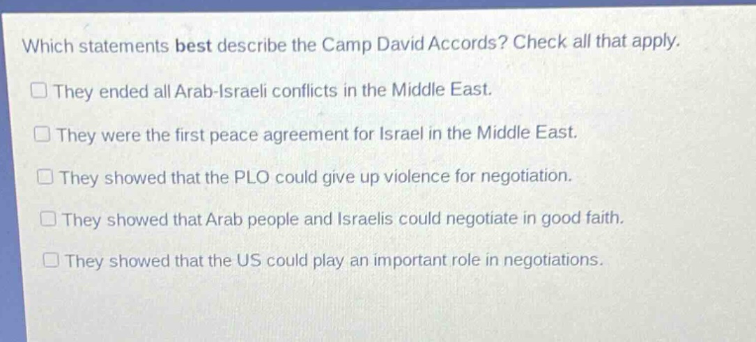 which statements best describe the camp david accords? check all that apply. they ended all arab - israeli conflicts in the middle east. they were the first peace agreement for israel in the middle east. they showed that the plo could give up violence for negotiation. they showed that arab people and israelis could negotiate in good faith. they showed that the us could play an important role in negotiations.