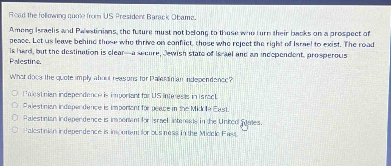 read the following quote from us president barack obama. among israelis and palestinians, the future must not belong to those who turn their backs on a prospect of peace. let us leave behind those who thrive on conflict, those who reject the right of israel to exist. the road is hard, but the destination is clear—a secure, jewish state of israel and an independent, prosperous palestine. what does the quote imply about reasons for palestinian independence? palestinian independence is important for us interests in israel. palestinian independence is important for peace in the middle east. palestinian independence is important for israeli interests in the united states. palestinian independence is important for business in the middle east.