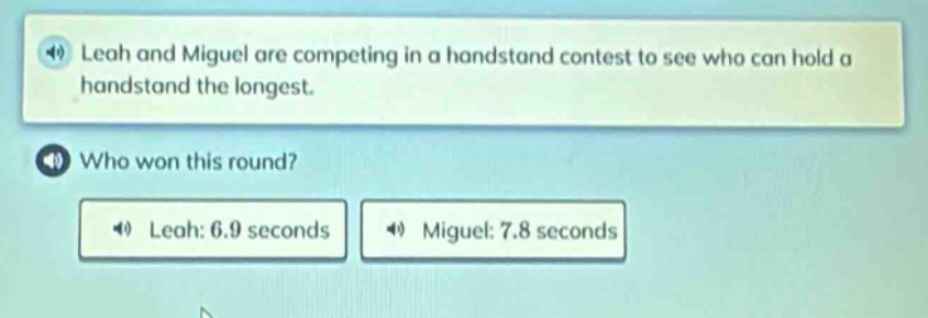 leah and miguel are competing in a handstand contest to see who can hold a handstand the longest. who won this round? leah: 6.9 seconds miguel: 7.8 seconds