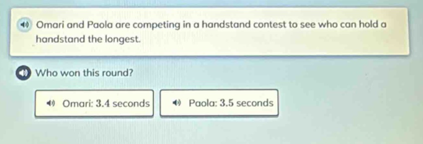 omari and paola are competing in a handstand contest to see who can hold a handstand the longest. who won this round? omari: 3.4 seconds paola: 3.5 seconds