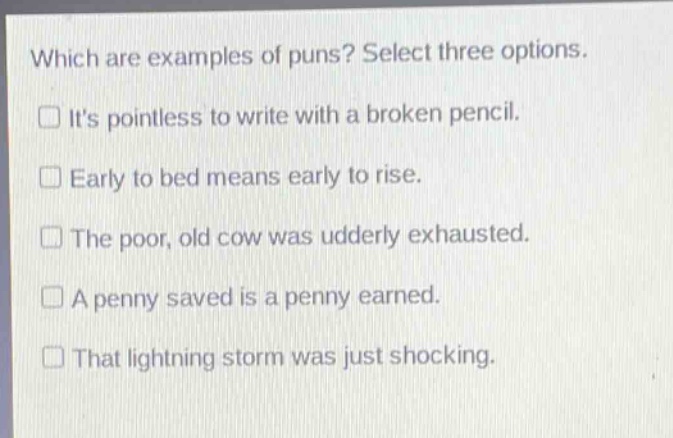 which are examples of puns? select three options. its pointless to write with a broken pencil. early to bed means early to rise. the poor, old cow was udderly exhausted. a penny saved is a penny earned. that lightning storm was just shocking.