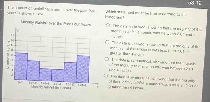 the amount of rainfall each month over the past four years is shown below. which statement must be true according to the histogram? monthly rainfall over the past four years the data is skewed, showing that the majority of the monthly rainfall amounts was between 2.01 and 4 inches. the data is skewed, showing that the majority of the monthly rainfall amounts was less than 2.01 or greater than 4 inches. the data is symmetrical, showing that the majority of the monthly rainfall amounts was between 2.01 and 4 inches. the data is symmetrical, showing that the majority of the monthly rainfall amounts was less than 2.01 or greater than 4 inches.