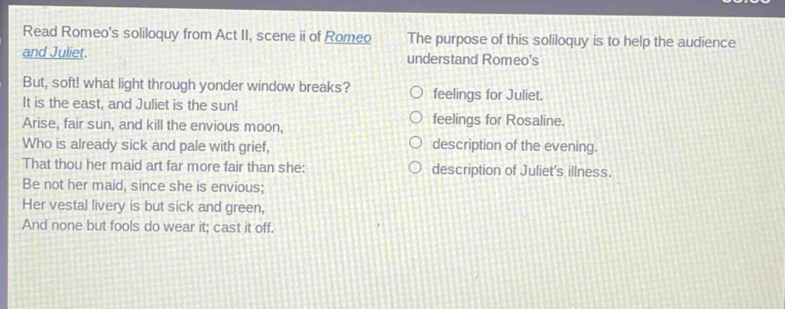 read romeos soliloquy from act ii, scene ii of romeo and juliet. but, soft! what light through yonder window breaks? it is the east, and juliet is the sun! arise, fair sun, and kill the envious moon, who is already sick and pale with grief, that thou her maid art far more fair than she: be not her maid, since she is envious; her vestal livery is but sick and green, and none but fools do wear it; cast it off. the purpose of this soliloquy is to help the audience understand romeos feelings for juliet. feelings for rosaline. description of the evening. description of juliets illness.
