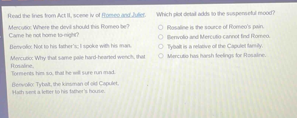 read the lines from act ii, scene iv of romeo and juliet. mercutio: where the devil should this romeo be? came he not home to - night? benvolio: not to his fathers; i spoke with his man. mercutio: why that same pale hard - hearted wench, that rosaline, torments him so, that he will sure run mad. benvolio: tybalt, the kinsman of old capulet, hath sent a letter to his fathers house. which plot detail adds to the suspenseful mood? rosaline is the source of romeos pain. benvolio and mercutio cannot find romeo. tybalt is a relative of the capulet family. mercutio has harsh feelings for rosaline.
