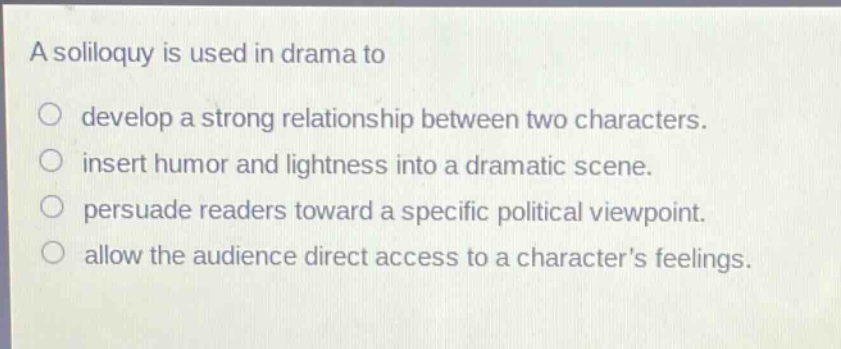 a soliloquy is used in drama to\no develop a strong relationship between two characters.\no insert humor and lightness into a dramatic scene.\no persuade readers toward a specific political viewpoint.\no allow the audience direct access to a characters feelings.