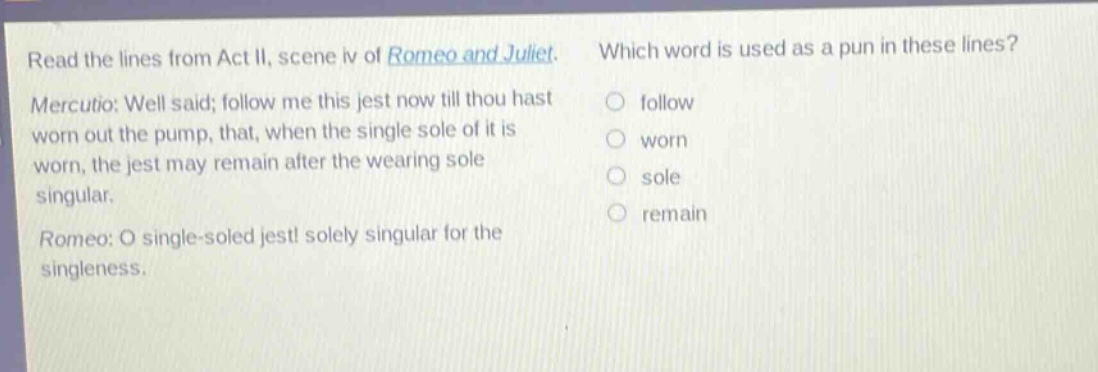read the lines from act ii, scene iv of romeo and juliet. mercutio: well said; follow me this jest now till thou hast worn out the pump, that, when the single sole of it is worn, the jest may remain after the wearing sole singular. romeo: o single - soled jest! solely singular for the singleness. which word is used as a pun in these lines? follow worn sole remain