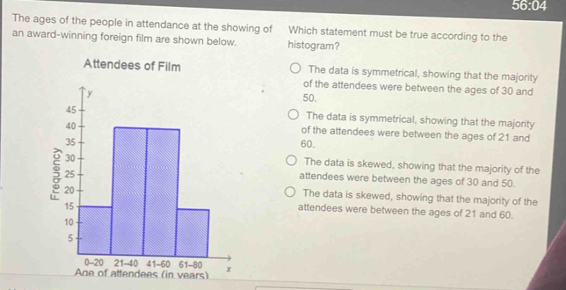 the ages of the people in attendance at the showing of an award - winning foreign film are shown below. which statement must be true according to the histogram? attendees of film the data is symmetrical, showing that the majority of the attendees were between the ages of 30 and 50. the data is symmetrical, showing that the majority of the attendees were between the ages of 21 and 60. the data is skewed, showing that the majority of the attendees were between the ages of 30 and 50. the data is skewed, showing that the majority of the attendees were between the ages of 21 and 60. 0 - 20 21 - 40 41 - 60 61 - 80 age of attendees (in years)