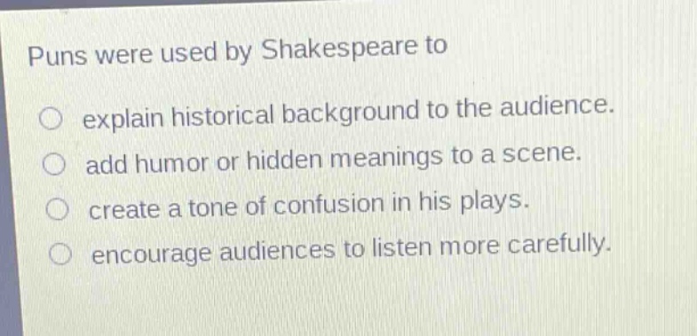 puns were used by shakespeare to\nexplain historical background to the audience.\nadd humor or hidden meanings to a scene.\ncreate a tone of confusion in his plays.\nencourage audiences to listen more carefully.