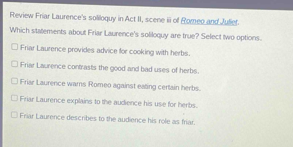 review friar laurences soliloquy in act ii, scene iii of romeo and juliet. which statements about friar laurences soliloquy are true? select two options. friar laurence provides advice for cooking with herbs. friar laurence contrasts the good and bad uses of herbs. friar laurence warns romeo against eating certain herbs. friar laurence explains to the audience his use for herbs. friar laurence describes to the audience his role as friar.