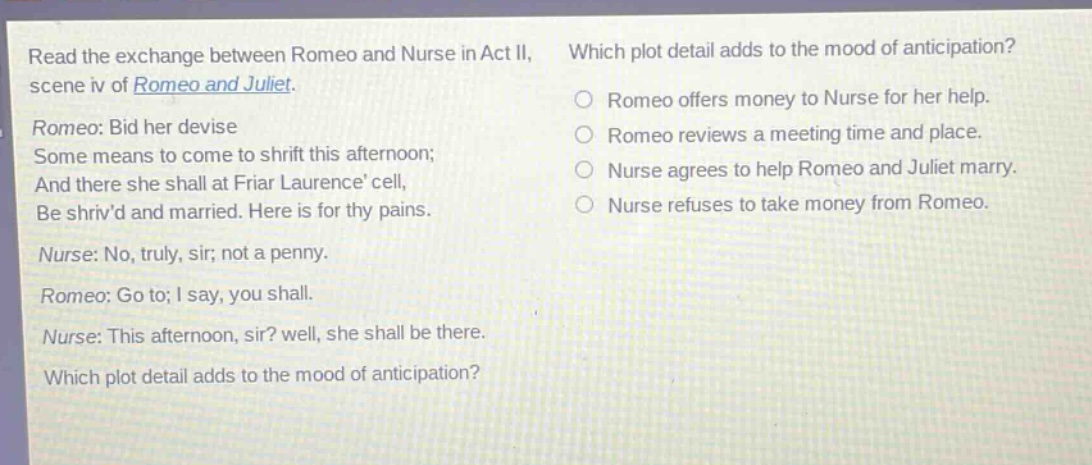 read the exchange between romeo and nurse in act ii, scene iv of romeo and juliet. romeo: bid her devise some means to come to shrift this afternoon; and there she shall at friar laurence cell, be shrivd and married. here is for thy pains. nurse: no, truly, sir; not a penny. romeo: go to; i say, you shall. nurse: this afternoon, sir? well, she shall be there. which plot detail adds to the mood of anticipation? which plot detail adds to the mood of anticipation? romeo offers money to nurse for her help. romeo reviews a meeting time and place. nurse agrees to help romeo and juliet marry. nurse refuses to take money from romeo.