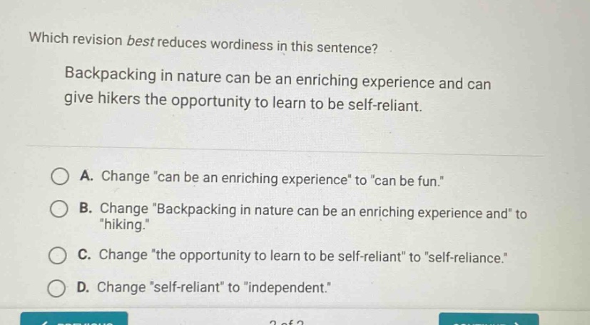 which revision best reduces wordiness in this sentence? backpacking in nature can be an enriching experience and can give hikers the opportunity to learn to be self - reliant. a. change \can be an enriching experience\ to \can be fun.\ b. change \backpacking in nature can be an enriching experience and\ to \hiking.\ c. change \the opportunity to learn to be self - reliant\ to \self - reliance.\ d. change \self - reliant\ to \independent.\