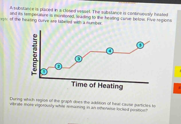 a substance is placed in a closed vessel. the substance is continuously heated and its temperature is monitored, leading to the heating curve below. five regions of the heating curve are labeled with a number. during which region of the graph does the addition of heat cause particles to vibrate more vigorously while remaining in an otherwise locked position?