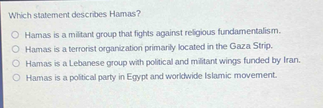 which statement describes hamas? hamas is a militant group that fights against religious fundamentalism. hamas is a terrorist organization primarily located in the gaza strip. hamas is a lebanese group with political and militant wings funded by iran. hamas is a political party in egypt and worldwide islamic movement.