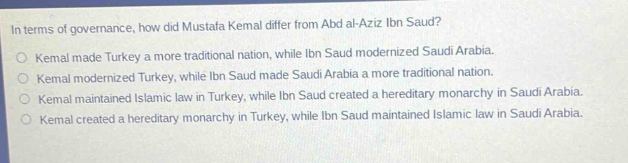 in terms of governance, how did mustafa kemal differ from abd al - aziz ibn saud?\nkemal made turkey a more traditional nation, while ibn saud modernized saudi arabia.\nkemal modernized turkey, while ibn saud made saudi arabia a more traditional nation.\nkemal maintained islamic law in turkey, while ibn saud created a hereditary monarchy in saudi arabia.\nkemal created a hereditary monarchy in turkey, while ibn saud maintained islamic law in saudi arabia.