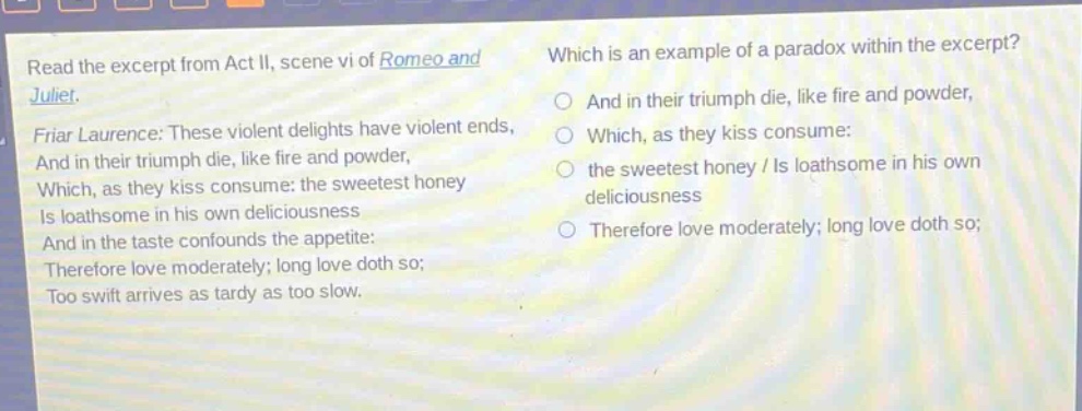 read the excerpt from act ii, scene vi of romeo and juliet. friar laurence: these violent delights have violent ends, and in their triumph die, like fire and powder, which, as they kiss consume: the sweetest honey is loathsome in his own deliciousness and in the taste confounds the appetite: therefore love moderately; long love doth so; too swift arrives as tardy as too slow. which is an example of a paradox within the excerpt? and in their triumph die, like fire and powder, which, as they kiss consume: the sweetest honey / is loathsome in his own deliciousness therefore love moderately; long love doth so;