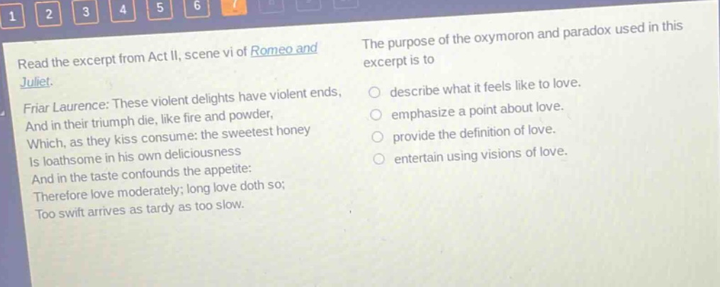 read the excerpt from act ii, scene vi of romeo and juliet. friar laurence: these violent delights have violent ends, and in their triumph die, like fire and powder, which, as they kiss consume: the sweetest honey is loathsome in his own deliciousness and in the taste confounds the appetite: therefore love moderately; long love doth so; too swift arrives as tardy as too slow. the purpose of the oxymoron and paradox used in this excerpt is to describe what it feels like to love. emphasize a point about love. provide the definition of love. entertain using visions of love.
