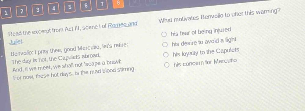 read the excerpt from act iii, scene i of romeo and juliet. benvolio: i pray thee, good mercutio, lets retire: the day is hot, the capulets abroad, and, if we meet, we shall not scape a brawl; for now, these hot days, is the mad blood stirring. what motivates benvolio to utter this warning? his fear of being injured his desire to avoid a fight his loyalty to the capulets his concern for mercutio