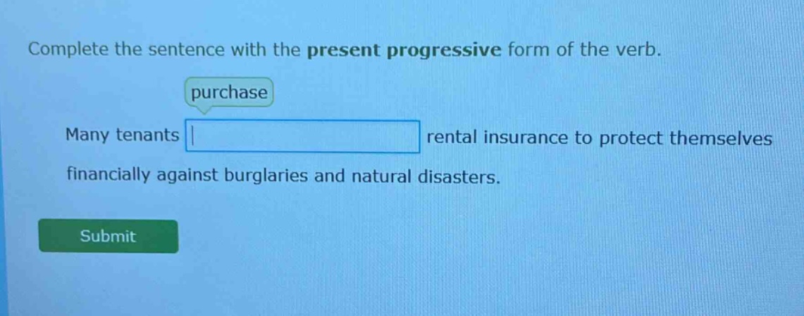 complete the sentence with the present progressive form of the verb. purchase many tenants rental insurance to protect themselves financially against burglaries and natural disasters.
