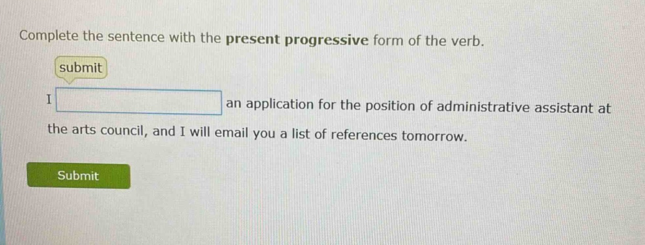 complete the sentence with the present progressive form of the verb. submit i an application for the position of administrative assistant at the arts council, and i will email you a list of references tomorrow.