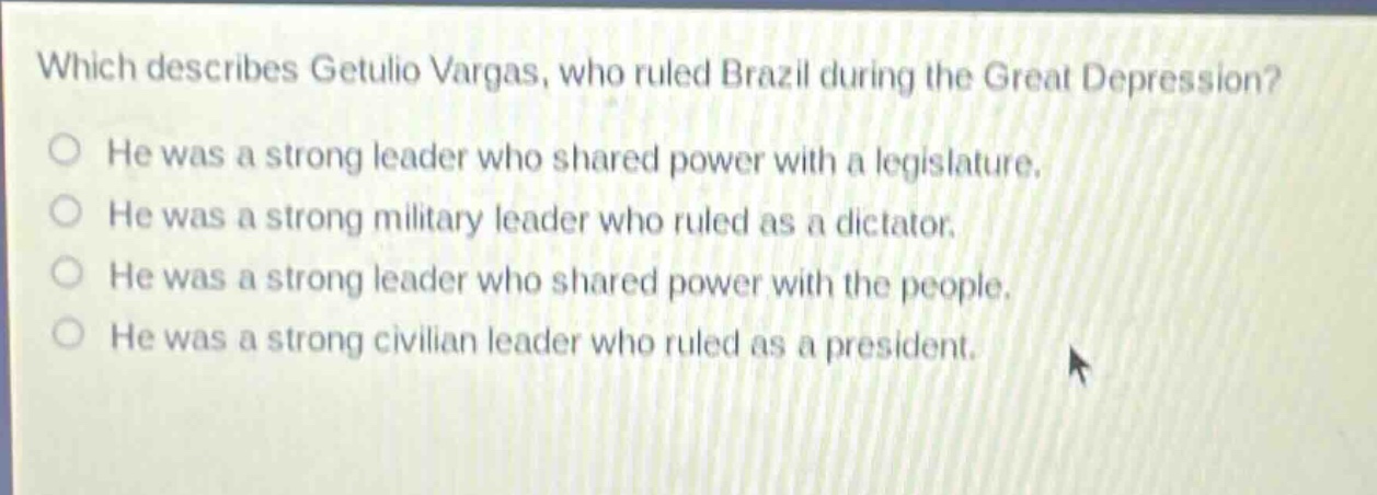 which describes getulio vargas, who ruled brazil during the great depression? he was a strong leader who shared power with a legislature. he was a strong military leader who ruled as a dictator. he was a strong leader who shared power with the people. he was a strong civilian leader who ruled as a president.