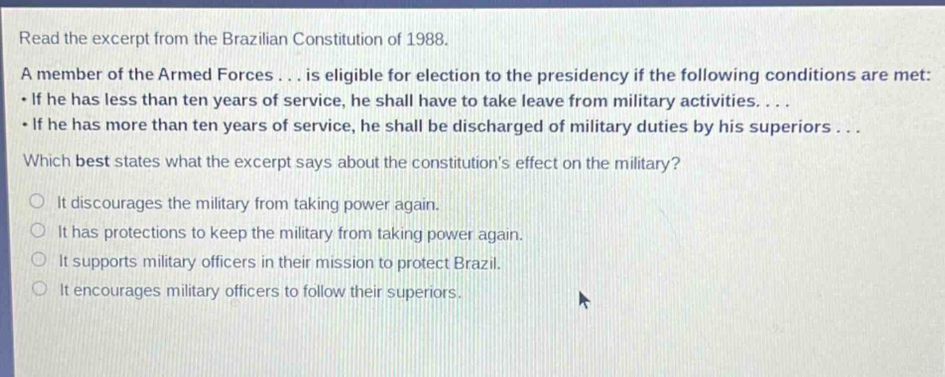 read the excerpt from the brazilian constitution of 1988. a member of the armed forces... is eligible for election to the presidency if the following conditions are met: • if he has less than ten years of service, he shall have to take leave from military activities.... • if he has more than ten years of service, he shall be discharged of military duties by his superiors... which best states what the excerpt says about the constitutions effect on the military? it discourages the military from taking power again. it has protections to keep the military from taking power again. it supports military officers in their mission to protect brazil. it encourages military officers to follow their superiors.