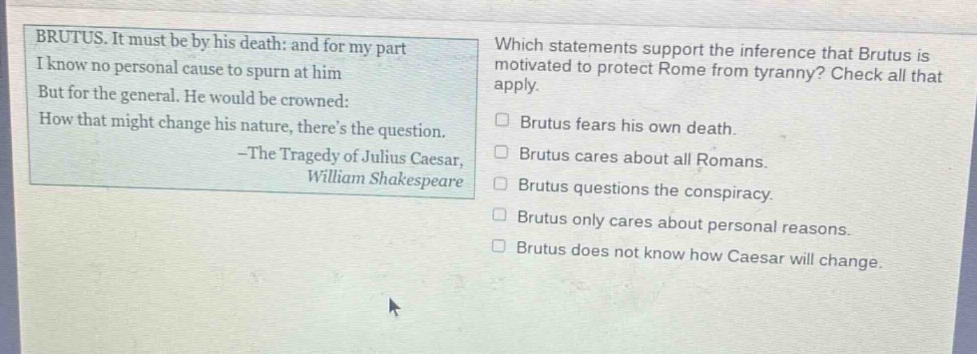 brutus. it must be by his death: and for my part i know no personal cause to spurn at him but for the general. he would be crowned: how that might change his nature, theres the question. -the tragedy of julius caesar, william shakespeare which statements support the inference that brutus is motivated to protect rome from tyranny? check all that apply. brutus fears his own death. brutus cares about all romans. brutus questions the conspiracy. brutus only cares about personal reasons. brutus does not know how caesar will change.
