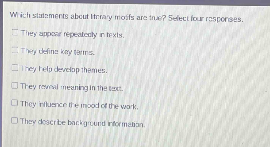 which statements about literary motifs are true? select four responses. they appear repeatedly in texts. they define key terms. they help develop themes. they reveal meaning in the text. they influence the mood of the work. they describe background information.