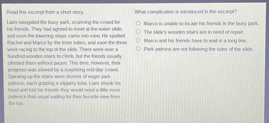 read this excerpt from a short story. liam navigated the busy park, scanning the crowd for his friends. they had agreed to meet at the water slide, and soon the towering steps came into view. he spotted rachel and marco by the inner tubes, and soon the three were racing to the top of the slide. there were over a hundred wooden stairs to climb, but the friends usually climbed them without pause. this time, however, their progress was slowed by a surprising mid - day crowd. spiraling up the stairs were dozens of eager park patrons, each gripping a slippery tube. liam shook his head and told his friends they would need a little more patience than usual waiting for their favorite view from the top. what complication is introduced in the excerpt? marco is unable to locate his friends in the busy park. the slides wooden stairs are in need of repair. marco and his friends have to wait in a long line. park patrons are not following the rules of the slide.
