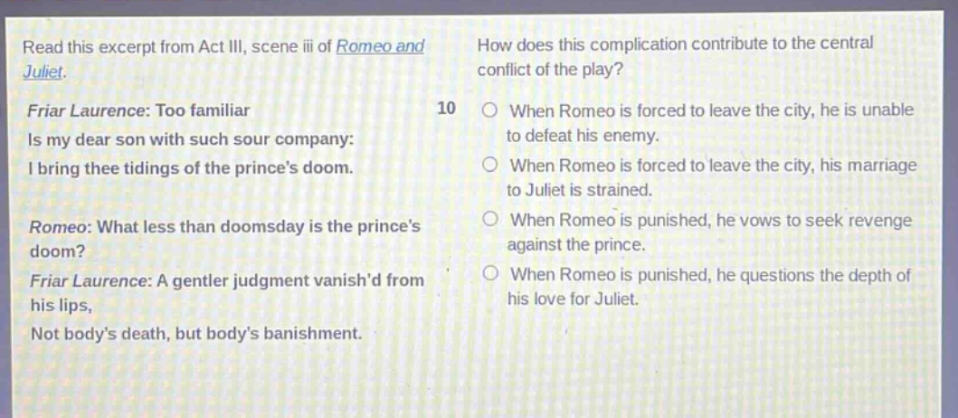 read this excerpt from act iii, scene iii of romeo and juliet. friar laurence: too familiar is my dear son with such sour company: i bring thee tidings of the princes doom. romeo: what less than doomsday is the princes doom? friar laurence: a gentler judgment vanishd from his lips, not bodys death, but bodys banishment. how does this complication contribute to the central conflict of the play? 10 when romeo is forced to leave the city, he is unable to defeat his enemy. when romeo is forced to leave the city, his marriage to juliet is strained. when romeo is punished, he vows to seek revenge against the prince. when romeo is punished, he questions the depth of his love for juliet.