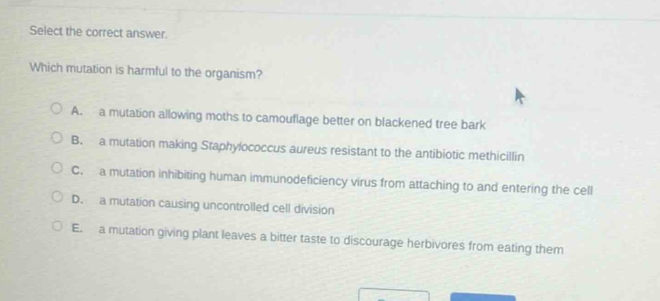 select the correct answer. which mutation is harmful to the organism? a. a mutation allowing moths to camouflage better on blackened tree bark b. a mutation making staphylococcus aureus resistant to the antibiotic methicillin c. a mutation inhibiting human immunodeficiency virus from attaching to and entering the cell d. a mutation causing uncontrolled cell division e. a mutation giving plant leaves a bitter taste to discourage herbivores from eating them