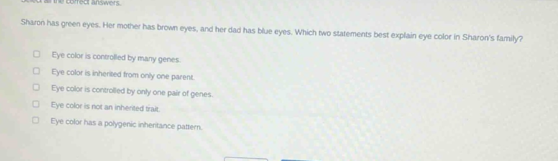 select all the correct answers. sharon has green eyes. her mother has brown eyes, and her dad has blue eyes. which two statements best explain eye color in sharons family? eye color is controlled by many genes. eye color is inherited from only one parent. eye color is controlled by only one pair of genes. eye color is not an inherited trait. eye color has a polygenic inheritance pattern.
