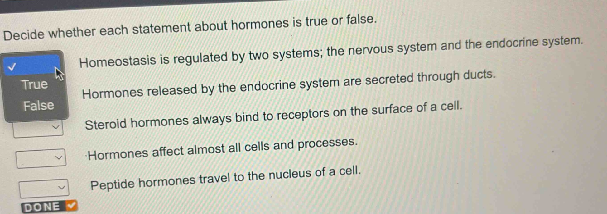 decide whether each statement about hormones is true or false. homeostasis is regulated by two systems; the nervous system and the endocrine system. hormones released by the endocrine system are secreted through ducts. steroid hormones always bind to receptors on the surface of a cell. hormones affect almost all cells and processes. peptide hormones travel to the nucleus of a cell.