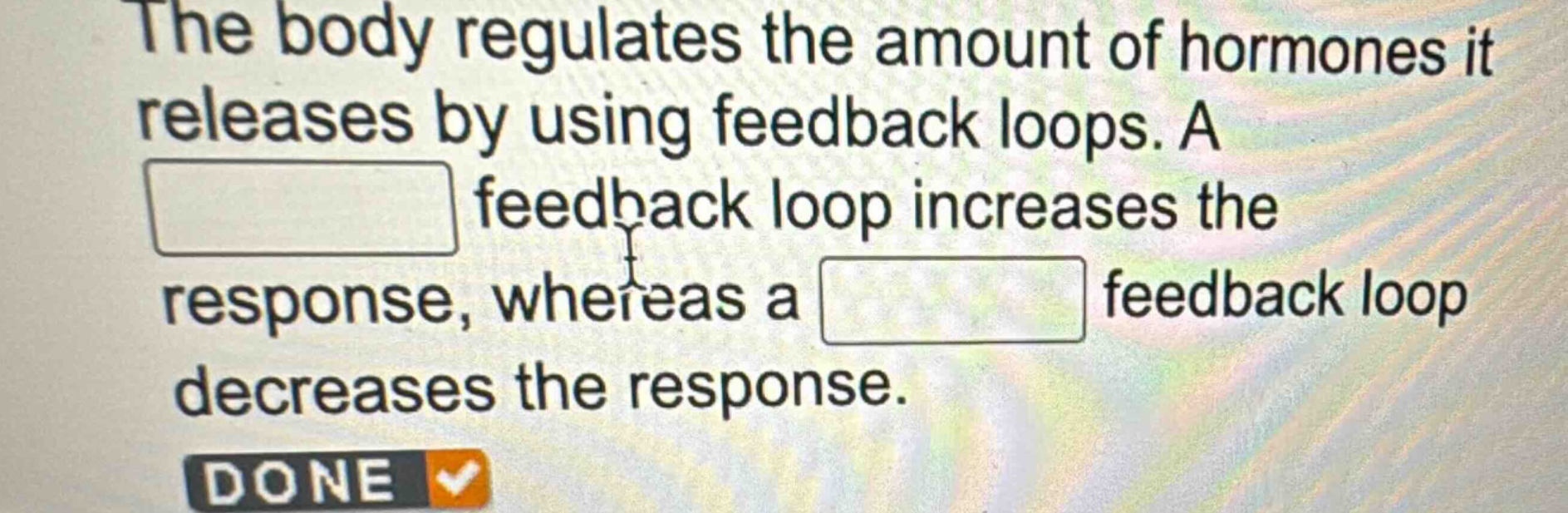 the body regulates the amount of hormones it releases by using feedback loops. a feedback loop increases the response, whereas a feedback loop decreases the response.