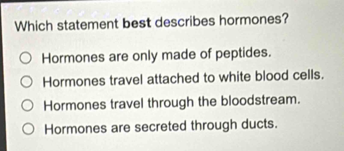 which statement best describes hormones? hormones are only made of peptides. hormones travel attached to white blood cells. hormones travel through the bloodstream. hormones are secreted through ducts.