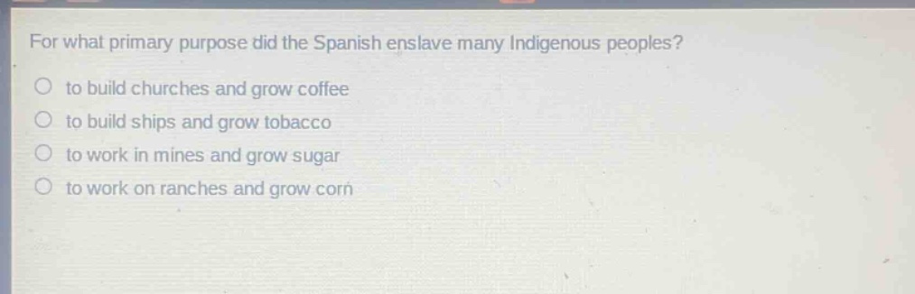 for what primary purpose did the spanish enslave many indigenous peoples?\no to build churches and grow coffee\no to build ships and grow tobacco\no to work in mines and grow sugar\no to work on ranches and grow corn