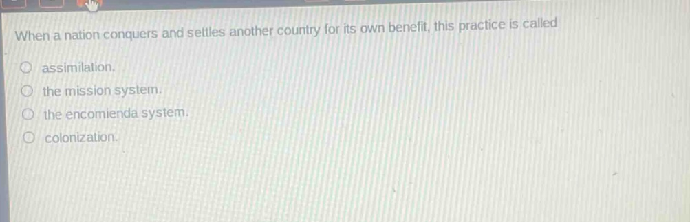 when a nation conquers and settles another country for its own benefit, this practice is called\nassimilation.\nthe mission system.\nthe encomienda system.\ncolonization.