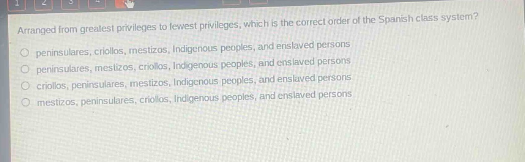 arranged from greatest privileges to fewest privileges, which is the correct order of the spanish class system?\no peninsulares, criollos, mestizos, indigenous peoples, and enslaved persons\no peninsulares, mestizos, criollos, indigenous peoples, and enslaved persons\no criollos, peninsulares, mestizos, indigenous peoples, and enslaved persons\no mestizos, peninsulares, criollos, indigenous peoples, and enslaved persons