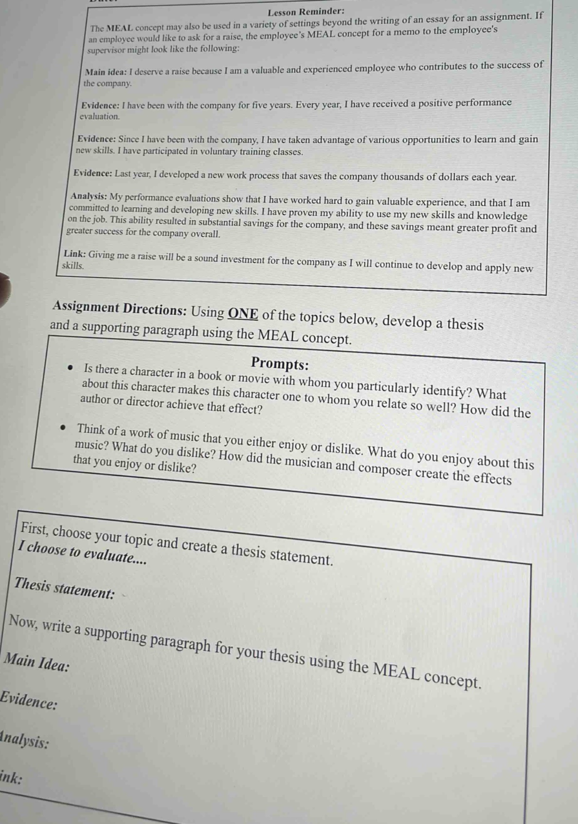 lesson reminder: the meal concept may also be used in a variety of settings beyond the writing of an essay for an assignment. if an employee would like to ask for a raise, the employees meal concept for a memo to the employees supervisor might look like the following: main idea: i deserve a raise because i am a valuable and experienced employee who contributes to the success of the company. evidence: i have been with the company for five years. every year, i have received a positive performance evaluation. evidence: since i have been with the company, i have taken advantage of various opportunities to learn and gain new skills. i have participated in voluntary training classes. evidence: last year, i developed a new work process that saves the company thousands of dollars each year. analysis: my performance evaluations show that i have worked hard to gain valuable experience, and that i am committed to learning and developing new skills. i have proven my ability to use my new skills and knowledge on the job. this ability resulted in substantial savings for the company, and these savings meant greater profit and greater success for the company overall. link: giving me a raise will be a sound investment for the company as i will continue to develop and apply new skills. assignment directions: using one of the topics below, develop a thesis and a supporting paragraph using the meal concept. prompts: is there a character in a book or movie with whom you particularly identify? what about this character makes this character one to whom you relate so well? how did the author or director achieve that effect? think of a work of music that you either enjoy or dislike. what do you enjoy about this music? what do you dislike? how did the musician and composer create the effects that you enjoy or dislike? first, choose your topic and create a thesis statement. i choose to evaluate.... thesis statement: now, write a supporting paragraph for your thesis using the meal concept. main idea: evidence: analysis: link: