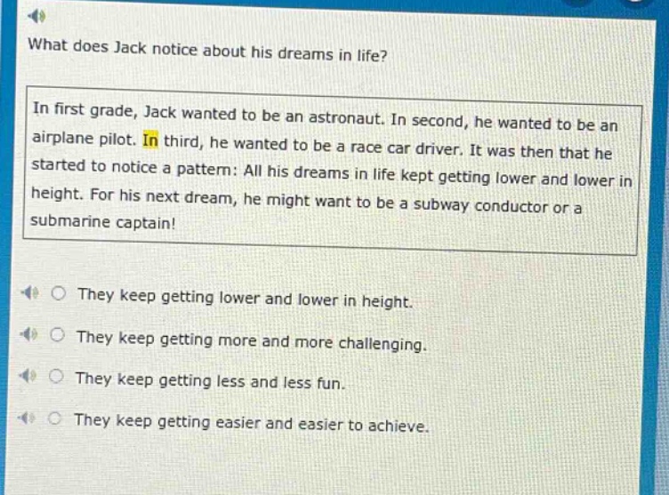 what does jack notice about his dreams in life? in first grade, jack wanted to be an astronaut. in second, he wanted to be an airplane pilot. in third, he wanted to be a race car driver. it was then that he started to notice a pattern: all his dreams in life kept getting lower and lower in height. for his next dream, he might want to be a subway conductor or a submarine captain! they keep getting lower and lower in height. they keep getting more and more challenging. they keep getting less and less fun. they keep getting easier and easier to achieve.
